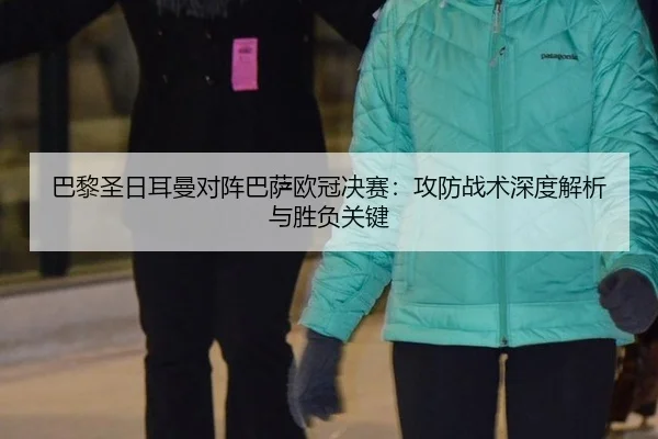 巴黎圣日耳曼对阵巴萨欧冠决赛：攻防战术深度解析与胜负关键